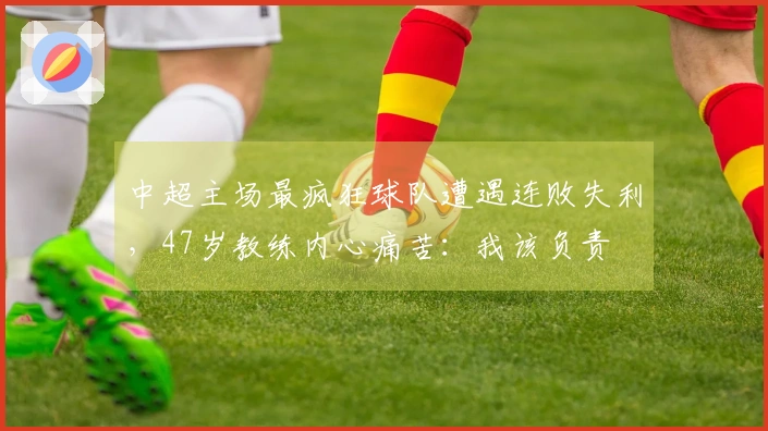 中超主场最疯狂球队遭遇连败失利，47岁教练内心痛苦：我该负责