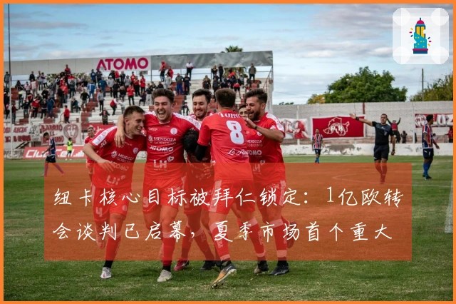 纽卡核心目标被拜仁锁定：1亿欧转会谈判已启幕，夏季市场首个重大动作