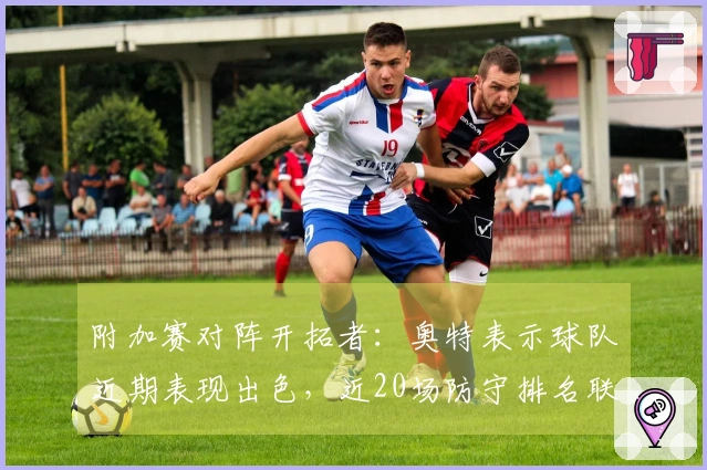 附加赛对阵开拓者：奥特表示球队近期表现出色，近20场防守排名联盟前列