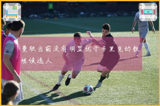 曼联当前没有明显优于卡里克的教练候选人