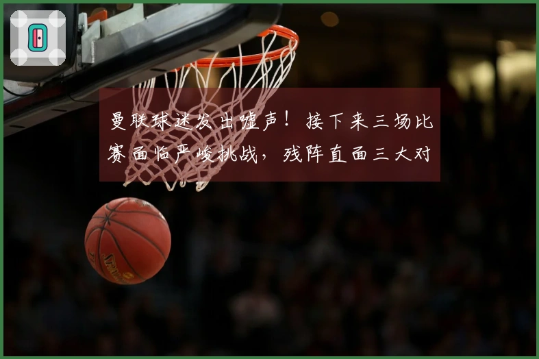 曼联球迷发出嘘声！接下来三场比赛面临严峻挑战，残阵直面三大对手