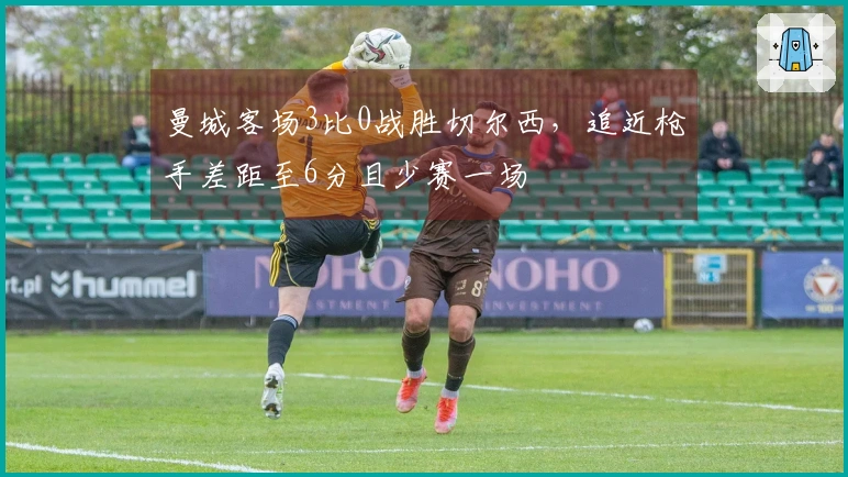 曼城客场3比0战胜切尔西，追近枪手差距至6分且少赛一场