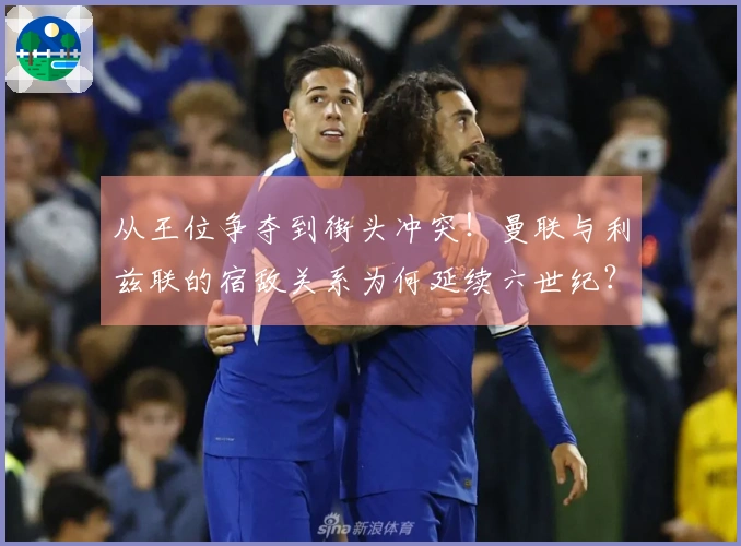 从王位争夺到街头冲突！曼联与利兹联的宿敌关系为何延续六世纪？