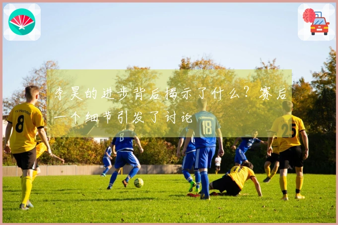 李昊的进步背后揭示了什么？赛后一个细节引发了讨论