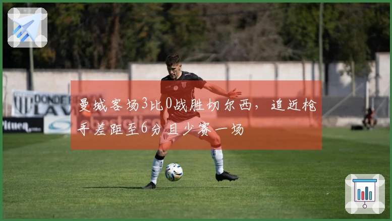 曼城客场3比0战胜切尔西，追近枪手差距至6分且少赛一场