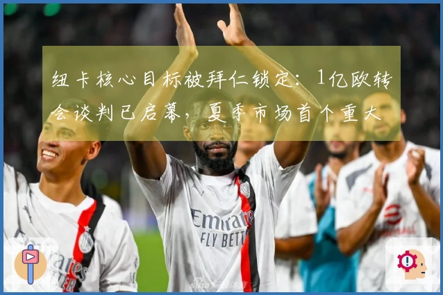 纽卡核心目标被拜仁锁定：1亿欧转会谈判已启幕，夏季市场首个重大动作