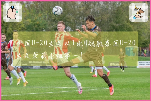 中国U-20女足以1比0战胜泰国U-20女足荣获小组第一！