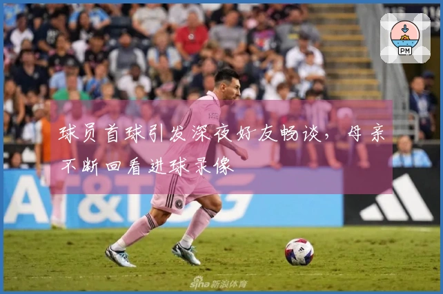 球员首球引发深夜好友畅谈，母亲不断回看进球录像