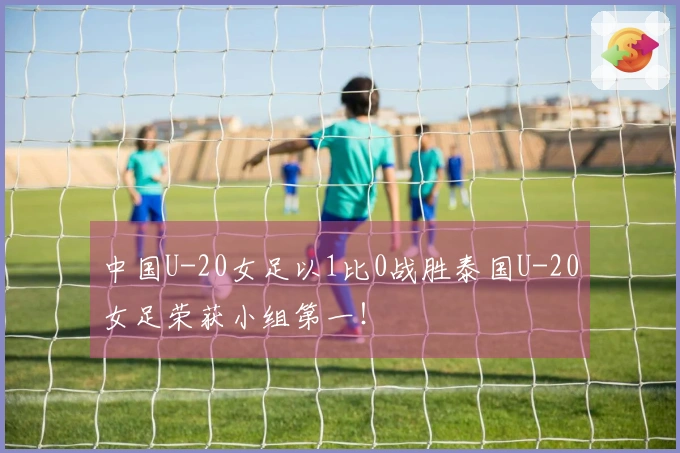中国U-20女足以1比0战胜泰国U-20女足荣获小组第一！