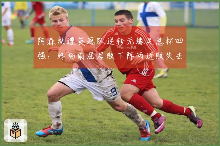 阿森纳遭英冠队逆转无缘足总杯四强，终场前屈居败下阵两连败失去两冠