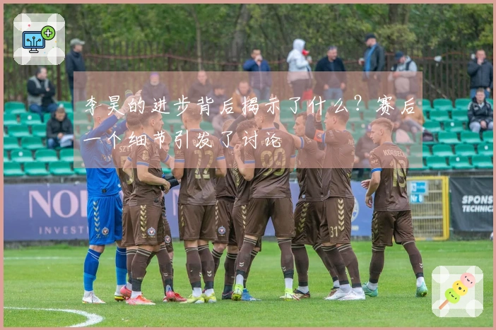 李昊的进步背后揭示了什么？赛后一个细节引发了讨论