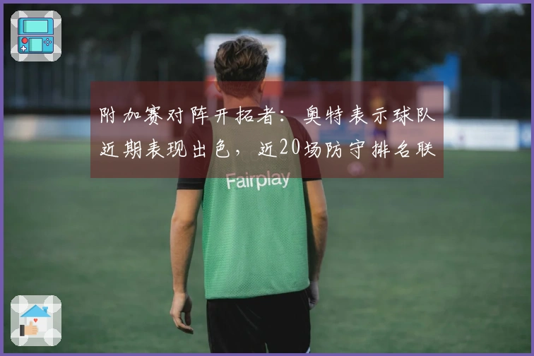 附加赛对阵开拓者：奥特表示球队近期表现出色，近20场防守排名联盟前列